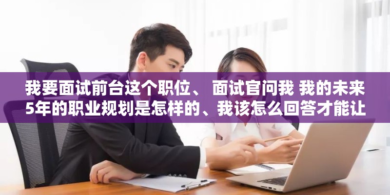 我要面试前台这个职位、 面试官问我 我的未来5年的职业规划是怎样的、我该怎么回答才能让他觉得比较满意。