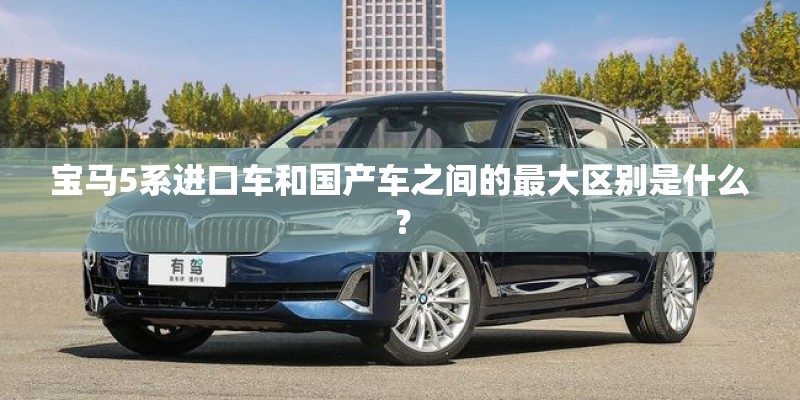宝马5系进口车和国产车之间的最大区别是什么？
