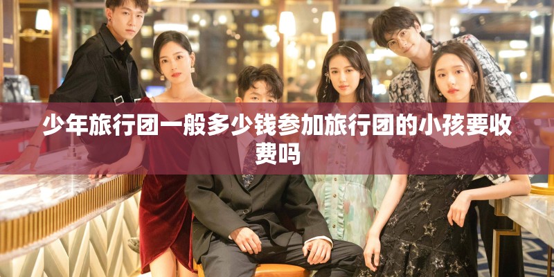 少年旅行团一般多少钱参加旅行团的小孩要收费吗