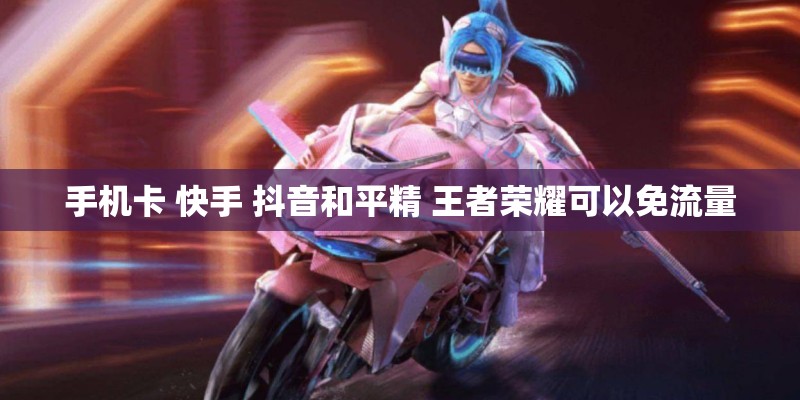手机卡 快手 抖音和平精 王者荣耀可以免流量