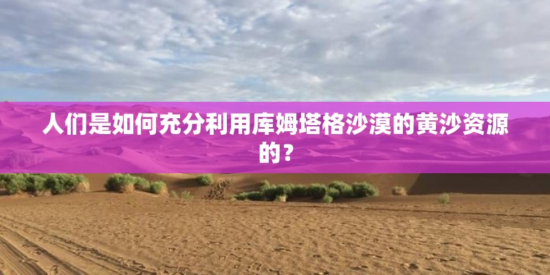 人们是如何充分利用库姆塔格沙漠的黄沙资源的？