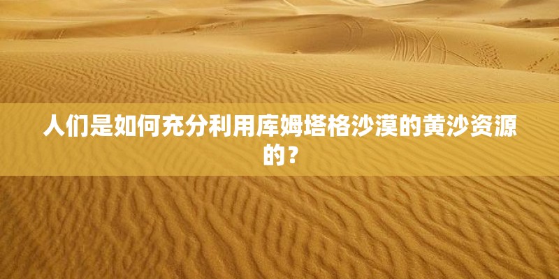 人们是如何充分利用库姆塔格沙漠的黄沙资源的？