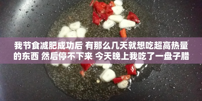 我节食减肥成功后 有那么几天就想吃超高热量的东西 然后停不下来 今天晚上我吃了一盘子腊肠1200卡 我节食减肥成功后 有那么几天就想吃超高热量的东西 然后停不下来 今天晚上我吃了一盘子腊肠1200卡