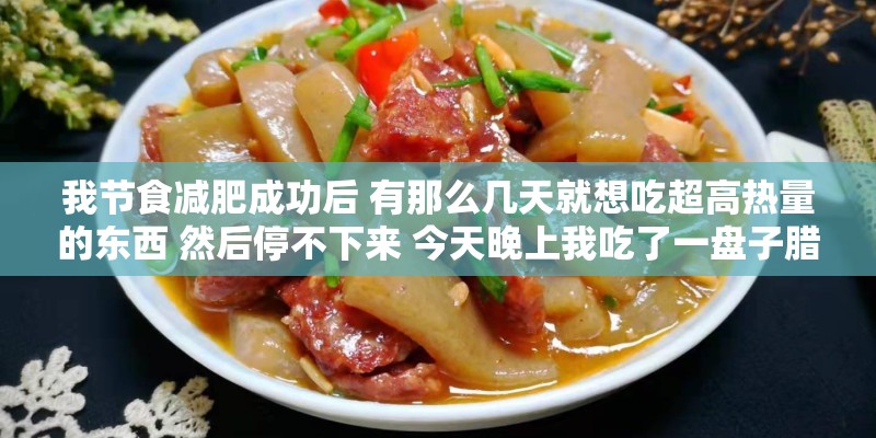 我节食减肥成功后 有那么几天就想吃超高热量的东西 然后停不下来 今天晚上我吃了一盘子腊肠1200卡 我节食减肥成功后 有那么几天就想吃超高热量的东西 然后停不下来 今天晚上我吃了一盘子腊肠1200卡