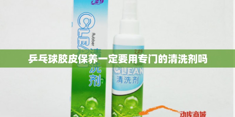乒乓球胶皮保养一定要用专门的清洗剂吗 乒乓球胶皮保养一定要用专门的清洗剂吗