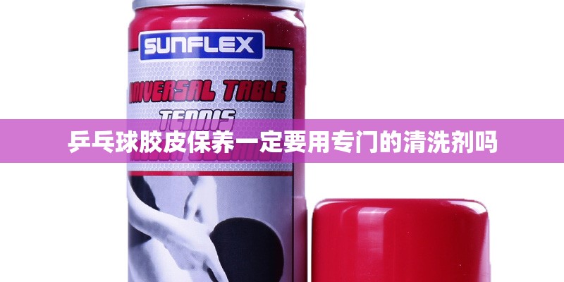 乒乓球胶皮保养一定要用专门的清洗剂吗 乒乓球胶皮保养一定要用专门的清洗剂吗