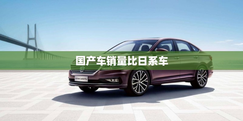国产车销量比日系车 国产车销量比日系车