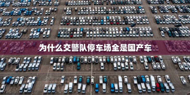 为什么交警队停车场全是国产车 为什么交警队停车场全是国产车
