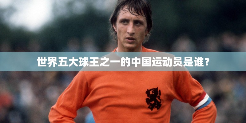 世界五大球王之一的中国运动员是谁? 世界五大球王之一的中国运动员是谁?