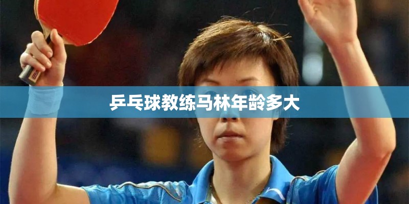 乒乓球教练马林年龄多大 乒乓球教练马林年龄多大
