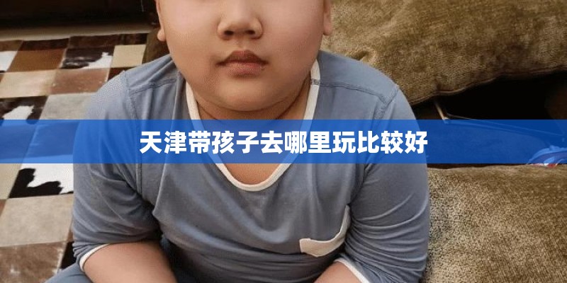 天津带孩子去哪里玩比较好 天津带孩子去哪里玩比较好