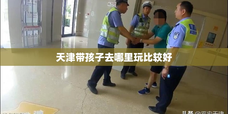 天津带孩子去哪里玩比较好 天津带孩子去哪里玩比较好
