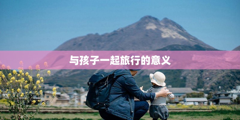 与孩子一起旅行的意义 与孩子一起旅行的意义