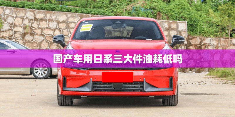 国产车用日系三大件油耗低吗 国产车用日系三大件油耗低吗