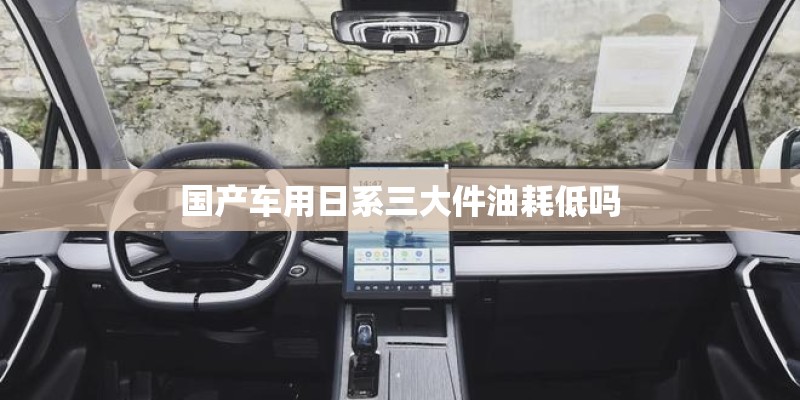 国产车用日系三大件油耗低吗 国产车用日系三大件油耗低吗