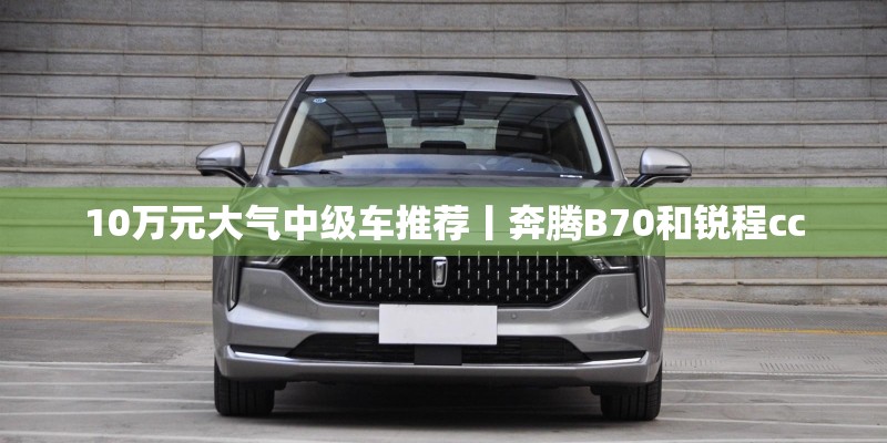 10万元大气中级车推荐丨奔腾B70和锐程cc 10万元大气中级车推荐丨奔腾B70和锐程cc