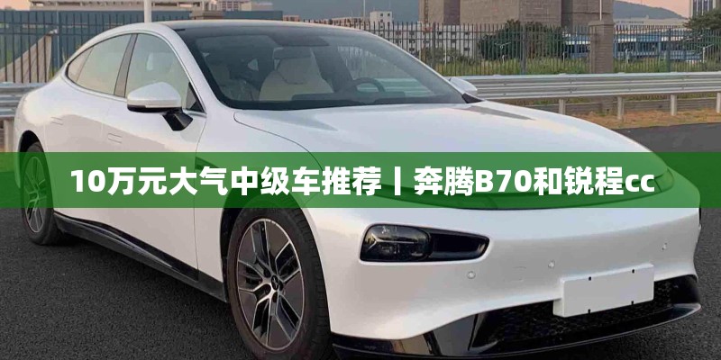 10万元大气中级车推荐丨奔腾B70和锐程cc 10万元大气中级车推荐丨奔腾B70和锐程cc