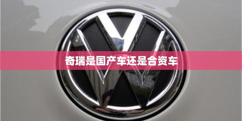 奇瑞是国产车还是合资车 奇瑞是国产车还是合资车