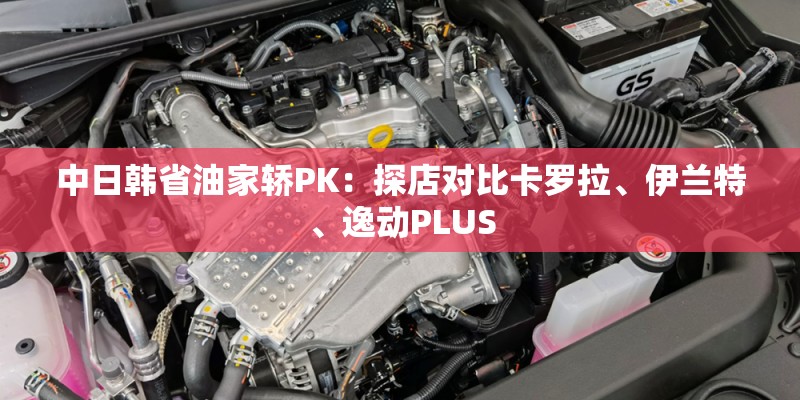 中日韩省油家轿PK:探店对比卡罗拉、伊兰特、逸动PLUS 中日韩省油家轿PK:探店对比卡罗拉、伊兰特、逸动PLUS