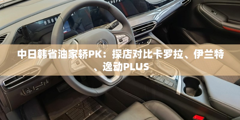 中日韩省油家轿PK:探店对比卡罗拉、伊兰特、逸动PLUS 中日韩省油家轿PK:探店对比卡罗拉、伊兰特、逸动PLUS