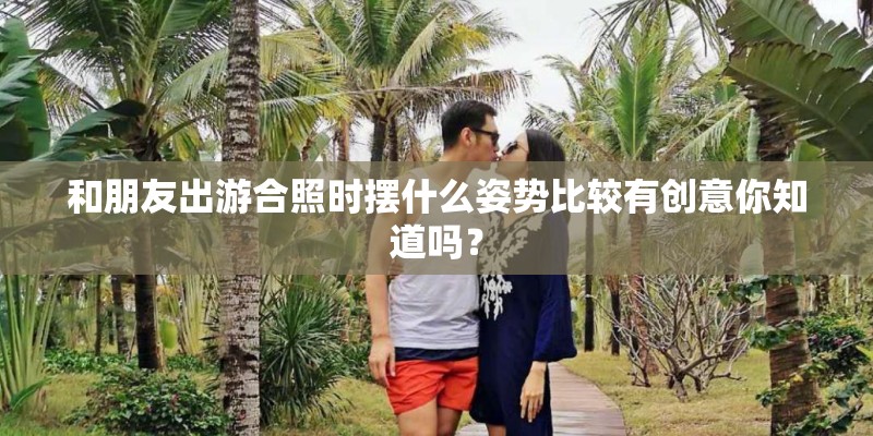 和朋友出游合照时摆什么姿势比较有创意你知道吗? 和朋友出游合照时摆什么姿势比较有创意你知道吗?