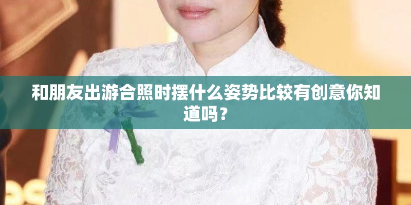 和朋友出游合照时摆什么姿势比较有创意你知道吗? 和朋友出游合照时摆什么姿势比较有创意你知道吗?