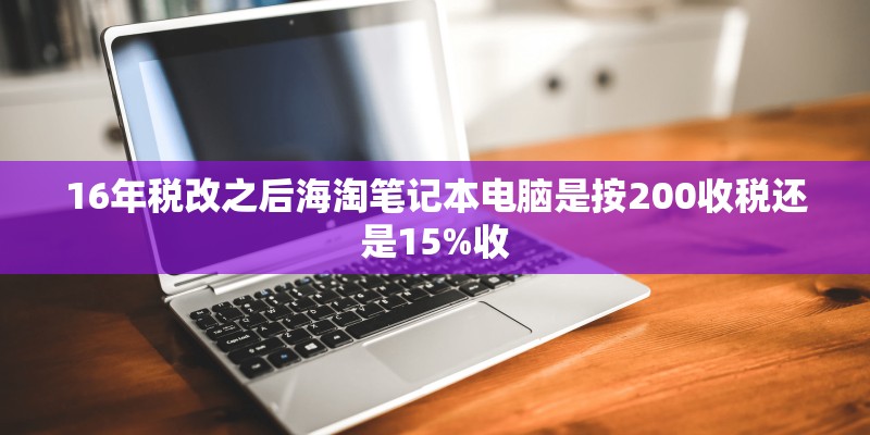 16年税改之后海淘笔记本电脑是按200收税还是15%收 16年税改之后海淘笔记本电脑是按200收税还是15%收