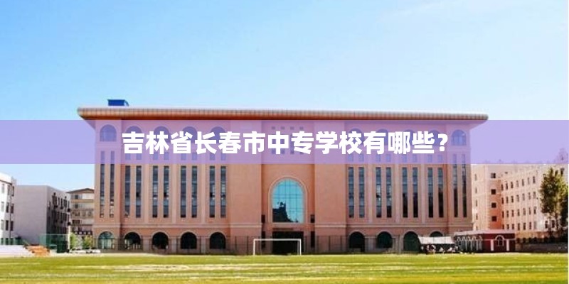 吉林省长春市中专学校有哪些？
