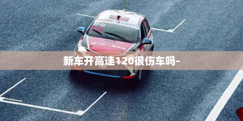 新车开高速120很伤车吗- 新车开高速120很伤车吗-