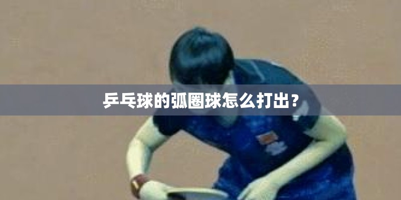 乒乓球的弧圈球怎么打出? 乒乓球的弧圈球怎么打出?